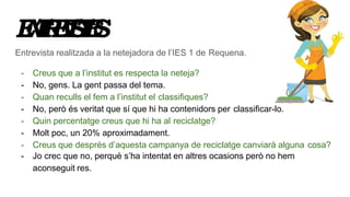 ENTREVISTES
Entrevista realitzada a la netejadora de l’IES 1 de Requena.
- Creus que a l’institut es respecta la neteja?
- No, gens. La gent passa del tema.
- Quan reculls el fem a l’institut el classifiques?
- No, però és veritat que sí que hi ha contenidors per classificar-lo.
- Quin percentatge creus que hi ha al reciclatge?
- Molt poc, un 20% aproximadament.
- Creus que després d’aquesta campanya de reciclatge canviarà alguna cosa?
- Jo crec que no, perquè s’ha intentat en altres ocasions però no hem
aconseguit res.
 