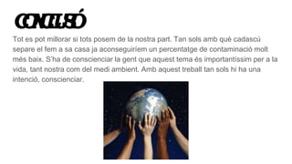 CONCLUSIÓ
Tot es pot millorar si tots posem de la nostra part. Tan sols amb què cadascú
separe el fem a sa casa ja aconseguiríem un percentatge de contaminació molt
més baix. S’ha de conscienciar la gent que aquest tema és importantíssim per a la
vida, tant nostra com del medi ambient. Amb aquest treball tan sols hi ha una
intenció, conscienciar.
 