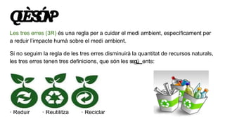 QUÈSÓN?
Les tres erres (3R) és una regla per a cuidar el medi ambient, específicament per
a reduir l’impacte humà sobre el...