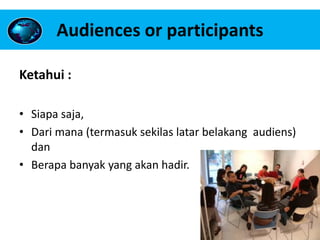 Audiences or participants
Ketahui :
• Siapa saja,
• Dari mana (termasuk sekilas latar belakang audiens)
dan
• Berapa banyak yang akan hadir.
 