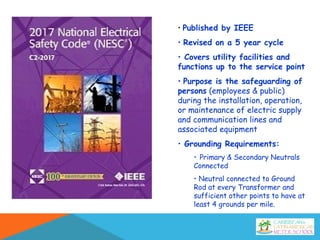 • Published by IEEE
• Revised on a 5 year cycle
• Covers utility facilities and
functions up to the service point
• Purpose is the safeguarding of
persons (employees & public)
during the installation, operation,
or maintenance of electric supply
and communication lines and
associated equipment
• Grounding Requirements:
• Primary & Secondary Neutrals
Connected
• Neutral connected to Ground
Rod at every Transformer and
sufficient other points to have at
least 4 grounds per mile.
 