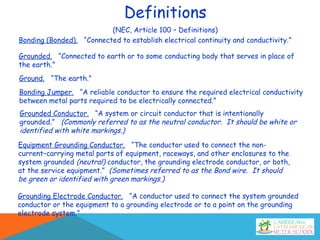 Definitions
(NEC, Article 100 – Definitions)
Bonding (Bonded). “Connected to establish electrical continuity and conductivity.”
Bonding Jumper. “A reliable conductor to ensure the required electrical conductivity
between metal parts required to be electrically connected.”
Ground. “The earth.”
Grounded. “Connected to earth or to some conducting body that serves in place of
the earth.”
Grounded Conductor. “A system or circuit conductor that is intentionally
grounded.” (Commonly referred to as the neutral conductor. It should be white or
identified with white markings.)
Equipment Grounding Conductor. “The conductor used to connect the non-
current–carrying metal parts of equipment, raceways, and other enclosures to the
system grounded (neutral) conductor, the grounding electrode conductor, or both,
at the service equipment.” (Sometimes referred to as the Bond wire. It should
be green or identified with green markings.)
Grounding Electrode Conductor. “A conductor used to connect the system grounded
conductor or the equipment to a grounding electrode or to a point on the grounding
electrode system.”
 