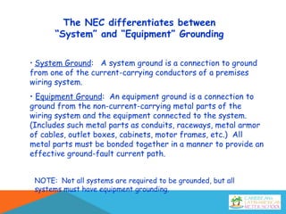 The NEC differentiates between
“System” and “Equipment” Grounding
• System Ground: A system ground is a connection to ground
from one of the current-carrying conductors of a premises
wiring system.
• Equipment Ground: An equipment ground is a connection to
ground from the non-current-carrying metal parts of the
wiring system and the equipment connected to the system.
(Includes such metal parts as conduits, raceways, metal armor
of cables, outlet boxes, cabinets, motor frames, etc.) All
metal parts must be bonded together in a manner to provide an
effective ground-fault current path.
NOTE: Not all systems are required to be grounded, but all
systems must have equipment grounding.
 