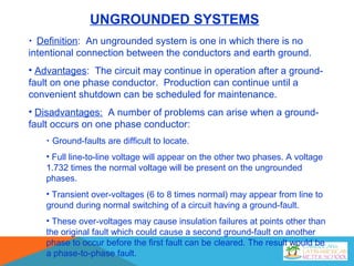 UNGROUNDED SYSTEMS
• Definition: An ungrounded system is one in which there is no
intentional connection between the conductors and earth ground.
• Advantages: The circuit may continue in operation after a ground-
fault on one phase conductor. Production can continue until a
convenient shutdown can be scheduled for maintenance.
• Disadvantages: A number of problems can arise when a ground-
fault occurs on one phase conductor:
• Ground-faults are difficult to locate.
• Full line-to-line voltage will appear on the other two phases. A voltage
1.732 times the normal voltage will be present on the ungrounded
phases.
• Transient over-voltages (6 to 8 times normal) may appear from line to
ground during normal switching of a circuit having a ground-fault.
• These over-voltages may cause insulation failures at points other than
the original fault which could cause a second ground-fault on another
phase to occur before the first fault can be cleared. The result would be
a phase-to-phase fault.
 
