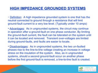 HIGH IMPEDANCE GROUNDED SYSTEMS
• Definition: A high impedance grounded system is one that has the
neutral connected to ground through a resistance that will limit
ground-fault current to a very low level. (Typically under 10 amps)
• Advantages: As in ungrounded systems, the circuit may continue
in operation after a ground-fault on one phase conductor. By limiting
the ground-fault current, the fault can be tolerated on the system until
it can be located and removed. Transient over-voltages are limited
during ground-faults, and faults are easier to locate.
• Disadvantages: As in ungrounded systems, the two un-faulted
phases rise to the line-to-line voltage creating an increase in voltage
stress on the insulation of the system. Also, as in ungrounded
systems, should a second ground-fault occur on another phase
before the first ground-fault is removed, a line-to-line fault is created.
 
