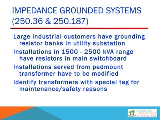 IMPEDANCE GROUNDED SYSTEMS
(250.36 & 250.187)
Large industrial customers have grounding
resistor banks in utility substation
Installations in 1500 - 2500 kVA range
have resistors in main switchboard
Installations served from padmount
transformer have to be modified
Identify transformers with special tag for
maintenance/safety reasons
 