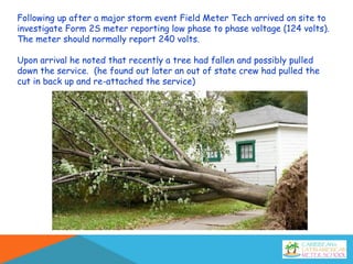 Following up after a major storm event Field Meter Tech arrived on site to
investigate Form 2S meter reporting low phase to phase voltage (124 volts).
The meter should normally report 240 volts.
Upon arrival he noted that recently a tree had fallen and possibly pulled
down the service. (he found out later an out of state crew had pulled the
cut in back up and re-attached the service)
 