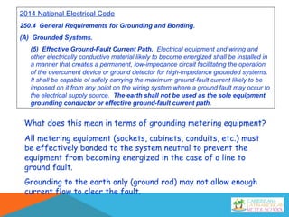 2014 National Electrical Code
250.4 General Requirements for Grounding and Bonding.
(A) Grounded Systems.
(5) Effective Ground-Fault Current Path. Electrical equipment and wiring and
other electrically conductive material likely to become energized shall be installed in
a manner that creates a permanent, low-impedance circuit facilitating the operation
of the overcurrent device or ground detector for high-impedance grounded systems.
It shall be capable of safely carrying the maximum ground-fault current likely to be
imposed on it from any point on the wiring system where a ground fault may occur to
the electrical supply source. The earth shall not be used as the sole equipment
grounding conductor or effective ground-fault current path.
What does this mean in terms of grounding metering equipment?
All metering equipment (sockets, cabinets, conduits, etc.) must
be effectively bonded to the system neutral to prevent the
equipment from becoming energized in the case of a line to
ground fault.
Grounding to the earth only (ground rod) may not allow enough
current flow to clear the fault.
 