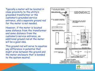 Typically a meter will be located in
close proximity to the utility’s
grounded transformer or the
customer’s grounded service
entrance, and a separate ground rod
for the meter is not needed.
However, if the meter is located
some distance from the transformer
and some distance from the
customer’s service entrance, an
additional ground rod at the meter
will be a good idea.
This ground rod will serve to equalize
any difference in potential that
might arise between the ground and
the meter enclosure that is bonded
to the system neutral.
 