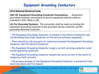 Equipment Grounding Conductors
2014 National Electrical Code
250.130 Equipment Grounding Conductor Connections. …Equipment
grounding conductor connections at service equipment shall be made as
indicated in 250.130(A) or (B)...
(A) For Grounded Systems. The connection shall be made by bonding the
equipment grounding conductor to the grounded service conductor and the
grounding electrode conductor.
• The Equipment Grounding Conductor is bonded to the Neutral Conductor and
the Grounding Electrode Conductor at the service entrance equipment.
• There should be only one point of connection between the Equipment Grounding
Conductor and the Neutral Conductor.
• The Equipment Grounding Conductor is not a current carrying conductor under
normal operating conditions.
• The Equipment Grounding Conductor should only carry current in the event of
temporary fault currents.
• The primary purpose of the Equipment Grounding Conductor is protection from
electrical shock and fire hazard.
• The secondary purpose is to provide a stable reference for electronic
equipment.
 