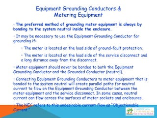Equipment Grounding Conductors &
Metering Equipment
• The preferred method of grounding meter equipment is always by
bonding to the system neutral inside the enclosure.
• It may be necessary to use the Equipment Grounding Conductor for
grounding if:
• The meter is located on the load side of ground-fault protection.
• The meter is located on the load side of the service disconnect and
a long distance away from the disconnect.
• Meter equipment should never be bonded to both the Equipment
Grounding Conductor and the Grounded Conductor (neutral).
• Connecting Equipment Grounding Conductors to meter equipment that is
bonded to the system neutral will create parallel paths for neutral
current to flow on the Equipment Grounding Conductor between the
meter equipment and the service disconnect. In some cases, neutral
current can flow across the surfaces of meter sockets and enclosures.
• The NEC refers to this undesirable current flow as “Objectionable
Current.”
 