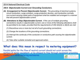 2014 National Electrical Code
250.6 Objectionable Current over Grounding Conductors.
(A) Arrangement to Prevent Objectionable Current. The grounding of electrical systems,
circuit conductors, surge arresters, surge-protection devices, and conductive normally
non-current-carrying metal parts of equipment shall be installed and arranged in a manner
that will prevent objectionable current.
(B) Alterations to Stop Objectionable Current. If the use of multiple grounding
connections results in objectionable current, one or more of the following alterations shall
be permitted to be made, provided that the requirements of 250.4(A)(5) or (B)(4) are met:
(1) Discontinue one or more but not all of such grounding connections.
(2) Change the locations of the grounding connections.
(3) Interrupt the continuity of the conductor or conductive path causing the objectionable
current.
(4) Take other suitable remedial and approved action.
What does this mean in respect to metering equipment?
Parallel paths for the flow of neutral current should not exist across the
surface of meter equipment, or be allowed to flow through equipment grounding
conductors inside metering enclosures.
 