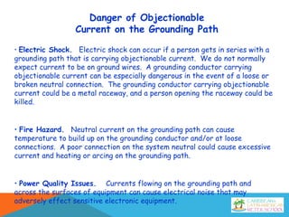 Danger of Objectionable
Current on the Grounding Path
• Electric Shock. Electric shock can occur if a person gets in series with a
grounding path that is carrying objectionable current. We do not normally
expect current to be on ground wires. A grounding conductor carrying
objectionable current can be especially dangerous in the event of a loose or
broken neutral connection. The grounding conductor carrying objectionable
current could be a metal raceway, and a person opening the raceway could be
killed.
• Fire Hazard. Neutral current on the grounding path can cause
temperature to build up on the grounding conductor and/or at loose
connections. A poor connection on the system neutral could cause excessive
current and heating or arcing on the grounding path.
• Power Quality Issues. Currents flowing on the grounding path and
across the surfaces of equipment can cause electrical noise that may
adversely effect sensitive electronic equipment.
 