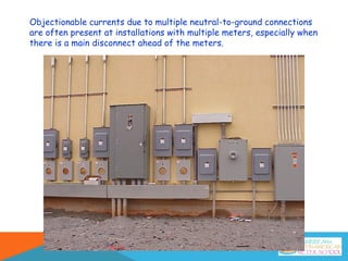 Objectionable currents due to multiple neutral-to-ground connections
are often present at installations with multiple meters, especially when
there is a main disconnect ahead of the meters.
 