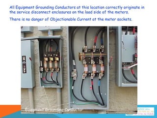 All Equipment Grounding Conductors at this location correctly originate in
the service disconnect enclosures on the load side of the meters.
There is no danger of Objectionable Current at the meter sockets.
Equipment Grounding Conductor
 