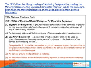 2014 National Electrical Code
250.142 Use of Grounded Circuit Conductor for Grounding Equipment
(A) Supply-Side Equipment. A grounded circuit conductor shall be permitted to ground
non-current-carrying metal parts of equipment, raceways, and other enclosures at
any of the following locations:
(1) On the supply side or within the enclosure of the ac service-disconnecting means.
(B) Load-Side Equipment. …a grounded circuit conductor shall not be used for
grounding non-current-carrying metal parts of equipment on the load side of the
service disconnecting means…
Exception No. 2: It shall be permissible to ground meter enclosures by connection to
the grounded circuit conductor on the load side of the service disconnect where all of
the following conditions apply:
(a) No service ground-fault protection is installed.
(b) All meter enclosures are located immediately adjacent to the service disconnecting
means.
(c) The size of the grounded circuit conductor is not smaller than the size specified in
Table 250.122 for equipment grounding conductors.
The NEC allows for the grounding of Metering Equipment by bonding the
Meter Enclosure to the Grounded Conductor (neutral) inside the Enclosure,
Even when the Meter Enclosure is on the Load Side of a Main Service
Disconnect.
 
