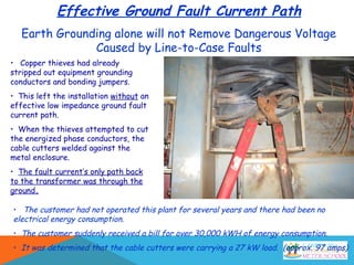 Effective Ground Fault Current Path
Earth Grounding alone will not Remove Dangerous Voltage
Caused by Line-to-Case Faults
• Copper thieves had already
stripped out equipment grounding
conductors and bonding jumpers.
• This left the installation without an
effective low impedance ground fault
current path.
• When the thieves attempted to cut
the energized phase conductors, the
cable cutters welded against the
metal enclosure.
• The fault current’s only path back
to the transformer was through the
ground.
• The customer had not operated this plant for several years and there had been no
electrical energy consumption.
• The customer suddenly received a bill for over 30,000 kWH of energy consumption.
• It was determined that the cable cutters were carrying a 27 kW load. (approx. 97 amps)
 