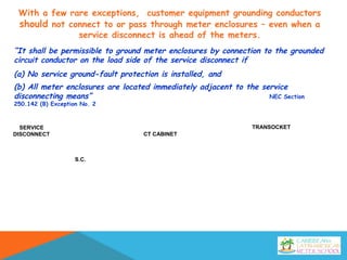 SERVICE
DISCONNECT CT CABINET
S.C.
TRANSOCKET
“It shall be permissible to ground meter enclosures by connection to the grounded
circuit conductor on the load side of the service disconnect if
(a) No service ground-fault protection is installed, and
(b) All meter enclosures are located immediately adjacent to the service
disconnecting means” NEC Section
250.142 (B) Exception No. 2
With a few rare exceptions, customer equipment grounding conductors
should not connect to or pass through meter enclosures – even when a
service disconnect is ahead of the meters.
 