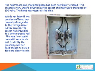 The neutral and one energized phase had been mistakenly crossed. This
created a very unsafe situation as the socket and mast were energized at
120 volts. The home was vacant at the time.
We do not know if the
premise suffered any
property damage due
to the voltage issue.
As you can see, the
socket has grounding
to a driven ground rod.
This was in a coastal
area with very sandy
soil. Evidently the
grounding was not
good enough to blow a
fuse and clear this up.
 