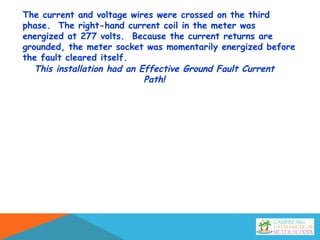 The current and voltage wires were crossed on the third
phase. The right-hand current coil in the meter was
energized at 277 volts. Because the current returns are
grounded, the meter socket was momentarily energized before
the fault cleared itself.
This installation had an Effective Ground Fault Current
Path!
 