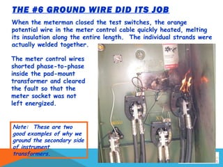THE #6 GROUND WIRE DID ITS JOB
When the meterman closed the test switches, the orange
potential wire in the meter control cable quickly heated, melting
its insulation along the entire length. The individual strands were
actually welded together.
The meter control wires
shorted phase-to-phase
inside the pad-mount
transformer and cleared
the fault so that the
meter socket was not
left energized.
Note: These are two
good examples of why we
ground the secondary side
of instrument
transformers.
 