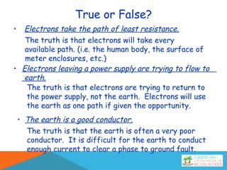 True or False?
• Electrons take the path of least resistance.
The truth is that electrons will take every
available path. (i.e. the human body, the surface of
meter enclosures, etc.)
• Electrons leaving a power supply are trying to flow to
earth.
The truth is that electrons are trying to return to
the power supply, not the earth. Electrons will use
the earth as one path if given the opportunity.
• The earth is a good conductor.
The truth is that the earth is often a very poor
conductor. It is difficult for the earth to conduct
enough current to clear a phase to ground fault.
 