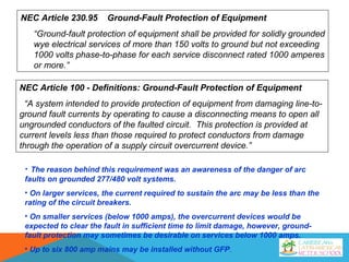 NEC Article 100 - Definitions: Ground-Fault Protection of Equipment
“A system intended to provide protection of equipment from damaging line-to-
ground fault currents by operating to cause a disconnecting means to open all
ungrounded conductors of the faulted circuit. This protection is provided at
current levels less than those required to protect conductors from damage
through the operation of a supply circuit overcurrent device.”
NEC Article 230.95 Ground-Fault Protection of Equipment
“Ground-fault protection of equipment shall be provided for solidly grounded
wye electrical services of more than 150 volts to ground but not exceeding
1000 volts phase-to-phase for each service disconnect rated 1000 amperes
or more.”
• The reason behind this requirement was an awareness of the danger of arc
faults on grounded 277/480 volt systems.
• On larger services, the current required to sustain the arc may be less than the
rating of the circuit breakers.
• On smaller services (below 1000 amps), the overcurrent devices would be
expected to clear the fault in sufficient time to limit damage, however, ground-
fault protection may sometimes be desirable on services below 1000 amps.
• Up to six 800 amp mains may be installed without GFP.
 
