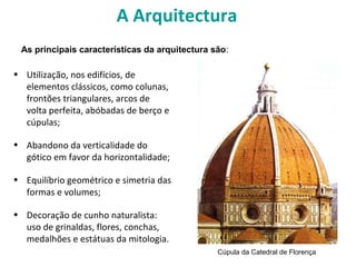 A Arquitectura
• Utilização, nos edifícios, de
elementos clássicos, como colunas,
frontões triangulares, arcos de
volta perfeita, abóbadas de berço e
cúpulas;
• Abandono da verticalidade do
gótico em favor da horizontalidade;
• Equilíbrio geométrico e simetria das
formas e volumes;
• Decoração de cunho naturalista:
uso de grinaldas, flores, conchas,
medalhões e estátuas da mitologia.
As principais características da arquitectura são:
Cúpula da Catedral de Florença
 