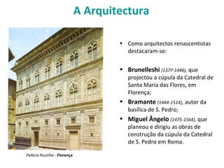 A Arquitectura
• Como arquitectos renascentistas
destacaram-se:
• Brunelleshi (1377-1446), que
projectou a cúpula da Catedral de
Santa Maria das Flores, em
Florença;
• Bramante (1444-1514), autor da
basílica de S. Pedro;
• Miguel Ângelo (1475-1564), que
planeou e dirigiu as obras de
construção da cúpula da Catedral
de S. Pedro em Roma.
Palácio Rucellai - Florença
 