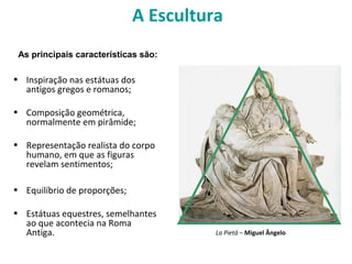 A Escultura
• Inspiração nas estátuas dos
antigos gregos e romanos;
• Composição geométrica,
normalmente em pirâmide;
• Representação realista do corpo
humano, em que as figuras
revelam sentimentos;
• Equilíbrio de proporções;
• Estátuas equestres, semelhantes
ao que acontecia na Roma
Antiga.
As principais características são:
La Pietá – Miguel Ângelo
 