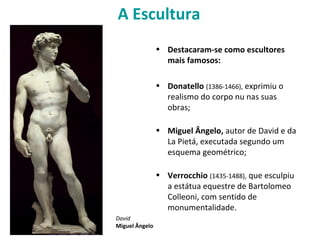 A Escultura
• Destacaram-se como escultores
mais famosos:
• Donatello (1386-1466), exprimiu o
realismo do corpo nu nas suas
obras;
• Miguel Ângelo, autor de David e da
La Pietá, executada segundo um
esquema geométrico;
• Verrocchio (1435-1488), que esculpiu
a estátua equestre de Bartolomeo
Colleoni, com sentido de
monumentalidade.
David
Miguel Ângelo
 