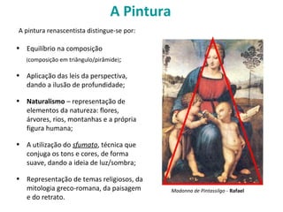 A Pintura
• Equilíbrio na composição
(composição em triângulo/pirâmide);
• Aplicação das leis da perspectiva,
dando a ilusão de profundidade;
• Naturalismo – representação de
elementos da natureza: flores,
árvores, rios, montanhas e a própria
figura humana;
• A utilização do sfumato, técnica que
conjuga os tons e cores, de forma
suave, dando a ideia de luz/sombra;
• Representação de temas religiosos, da
mitologia greco-romana, da paisagem
e do retrato.
A pintura renascentista distingue-se por:
Madonna de Pintassilgo - Rafael
 