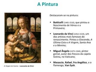 A Pintura
Destacaram-se na pintura:
• Botticelli (1445-1510), que pintou o
Nascimento de Vénus e a
Primavera;
• Leonardo da Vinci (1452-1519), um
dos artistas mais famosos do
renascimento. Pintou a Gioconda, A
Última Ceia e A Virgem, Santa Ana
e o Menino;
• Miguel Ângelo (1475-1564), pintor
genial, autor dos frescos da capela
Sistina, no Vaticano;
• Masaccio, Rafael, Fra Angélico, e o
flamengo, Van Eyck.A Virgem do Carmo – Leonardo da Vinci
 