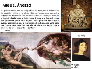 MIGUEL ÂNGELO
La Pietá
“A criação
de Adão”
“O que ele mostra não é a criação física de Adão, mas a transmissão
da centelha divina – a alma- obtendo, assim uma dramática
justaposição do Homem e de Deus que jamais foi obtida por nenhum
artista. A relação entre o Adão preso à terra e a figura de Deus
precipitando-se pelos céus adquire um significado ainda maior
quando percebemos que o movimento de Adão não se volta para
seu Criador, mas para Eva, que ele vê, ainda por nascer, sob a
proteção do braço esquerdo do Senhor.”
Janson
 