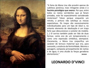 LEONARDO D’VINCI
“A fama da Mona Lisa não provém apenas da
subtileza pictórica; mais intrigante ainda é o
fascínio psicológico que exerce. Por que, entre
todos os rostos sorridentes que já foram
pintados, este foi especialmente considerado
misterioso? Talvez porque enquanto um
retrato, a pintura não satisfaça as nossas
expectativas. Os traços são excessivamente
individualizados para um tipo de ideal e, no
entanto elemento de idealização é um traço
forte que obscurecesse o carácter do modelo.
(...) O sorriso também pode ser lido de duas
formas: como eco de um temperamento e
como uma expressão simbólica, atemporal.
Claramente, a Mona Lisa corporifica um
carácter de ternura maternal que era, para
Leonardo, a essência da feminilidade. Mesmo a
paisagem, composta principalmente de rochas
e de água, é uma alusão às forças geradoras
elementares.” Janson
 