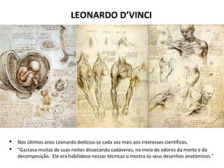 LEONARDO D’VINCI
 Nos últimos anos Leonardo dedicou-se cada vez mais aos interesses científicos.
 “Gastava muitas de suas noites dissecando cadáveres, no meio de odores da morte e da
decomposição. Ele era habilidoso nessas técnicas o mostra os seus desenhos anatómicos.”
 