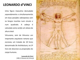 LEONARDO d’VINCI
Uma figura masculina desnudada
separadamente e simultaneamente
em duas posições sobrepostas com
os braços inscritos num círculo e
num quadrado. A cabeça é
calculada como sendo um oitavo da
altura total.
Vitruviano, vem de Vitruvius um
importante arquitecto romano que
escreveu um tratado de 10 livros
denominado De Architectura, no 3º
livro ele descreve as proporções do
corpo humano.
Leonardo da Vinci,
1490. O Homem de Vitrúvio
 