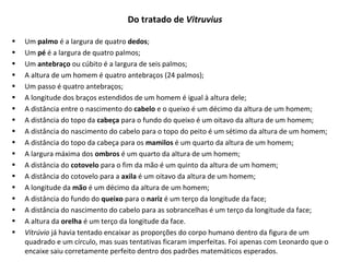 Do tratado de Vitruvius
• Um palmo é a largura de quatro dedos;
• Um pé é a largura de quatro palmos;
• Um antebraço ou cúbito é a largura de seis palmos;
• A altura de um homem é quatro antebraços (24 palmos);
• Um passo é quatro antebraços;
• A longitude dos braços estendidos de um homem é igual à altura dele;
• A distância entre o nascimento do cabelo e o queixo é um décimo da altura de um homem;
• A distância do topo da cabeça para o fundo do queixo é um oitavo da altura de um homem;
• A distância do nascimento do cabelo para o topo do peito é um sétimo da altura de um homem;
• A distância do topo da cabeça para os mamilos é um quarto da altura de um homem;
• A largura máxima dos ombros é um quarto da altura de um homem;
• A distância do cotovelo para o fim da mão é um quinto da altura de um homem;
• A distância do cotovelo para a axila é um oitavo da altura de um homem;
• A longitude da mão é um décimo da altura de um homem;
• A distância do fundo do queixo para o nariz é um terço da longitude da face;
• A distância do nascimento do cabelo para as sobrancelhas é um terço da longitude da face;
• A altura da orelha é um terço da longitude da face.
• Vitrúvio já havia tentado encaixar as proporções do corpo humano dentro da figura de um
quadrado e um círculo, mas suas tentativas ficaram imperfeitas. Foi apenas com Leonardo que o
encaixe saiu corretamente perfeito dentro dos padrões matemáticos esperados.
 