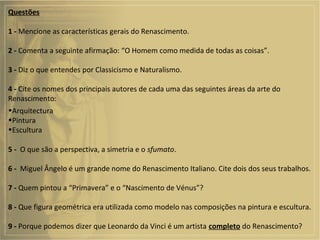 Questões
1 - Mencione as características gerais do Renascimento.
2 - Comenta a seguinte afirmação: “O Homem como medida de todas as coisas”.
3 - Diz o que entendes por Classicismo e Naturalismo.
4 - Cite os nomes dos principais autores de cada uma das seguintes áreas da arte do
Renascimento:
•Arquitectura
•Pintura
•Escultura
5 - O que são a perspectiva, a simetria e o sfumato.
6 - Miguel Ângelo é um grande nome do Renascimento Italiano. Cite dois dos seus trabalhos.
7 - Quem pintou a “Primavera” e o “Nascimento de Vénus”?
8 - Que figura geométrica era utilizada como modelo nas composições na pintura e escultura.
9 - Porque podemos dizer que Leonardo da Vinci é um artista completo do Renascimento?
 