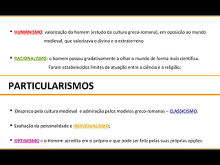 PARTICULARISMOS
 HUMANISMO: valorização do homem (estudo da cultura greco-romana), em oposição ao mundo
medieval, que valorizava o divino e o extraterreno
 RACIONALISMO: o homem passou gradativamente a olhar o mundo de forma mais científica.
Foram estabelecidos limites de atuação entre a ciência e a religião;
 Desprezo pela cultura medieval e admiração pelos modelos greco-romanos – CLASSICISMO.
 Exaltação da personalidade e INDIVIDUALISMO;
 OPTIMISMO – o Homem acredita em si próprio e que pode ser feliz pelas suas próprias opções.
 