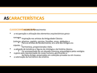 ASCARACTERÍSTICAS
CLASSICISMO
 Inspiração nos artistas da Antiguidade Clássica
 Para os artistas do Renascimento, só a arte dos Antigos era
harmoniosa, proporcionada e bela.
 Foi acompanhado de um elevado interesse arqueológico pelos vestígios
da Roma Antiga, preservados em colecções privadas ou em museus.
CLASSICISMO na arte do Renascimento:
 a recuperação e utilização dos elementos arquitectónicos greco-
romanos
(colunas, pilastras, capitéis, cornijas, frontões, arcos, abóbadas e
cúpulas…)
 a adopção de temáticas e figuras da mitologia e da história clássica.
 o gosto pela representação do corpo humano, glorificando-o;
 a valorização da harmonia e da simetria.
 