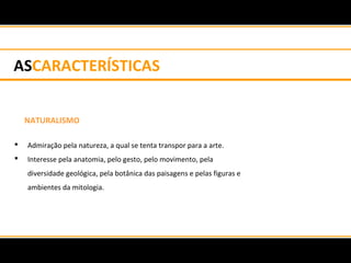 ASCARACTERÍSTICAS
NATURALISMO
 Admiração pela natureza, a qual se tenta transpor para a arte.
 Interesse pela anatomia, pelo gesto, pelo movimento, pela
diversidade geológica, pela botânica das paisagens e pelas figuras e
ambientes da mitologia.
 