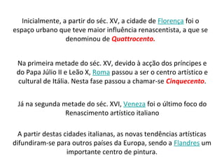 Inicialmente, a partir do séc. XV, a cidade de Florença foi o
espaço urbano que teve maior influência renascentista, a que se
denominou de Quattrocento.
Na primeira metade do séc. XV, devido à acção dos príncipes e
do Papa Júlio II e Leão X, Roma passou a ser o centro artístico e
cultural de Itália. Nesta fase passou a chamar-se Cinquecento.
Já na segunda metade do séc. XVI, Veneza foi o último foco do
Renascimento artístico italiano
A partir destas cidades italianas, as novas tendências artísticas
difundiram-se para outros países da Europa, sendo a Flandres um
importante centro de pintura.
 