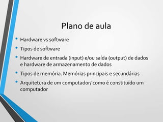 Plano de aula
• Hardware vs software
• Tipos de software
• Hardware de entrada (input) e/ou saída (output) de dados
e hardware de armazenamento de dados

• Tipos de memória. Memórias principais e secundárias
• Arquitetura de um computador/ como é constituído um
computador

 