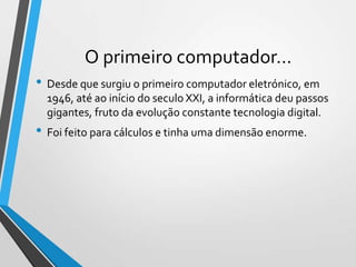 O primeiro computador…
• Desde que surgiu o primeiro computador eletrónico, em
1946, até ao início do seculo XXI, a informática deu passos
gigantes, fruto da evolução constante tecnologia digital.

• Foi feito para cálculos e tinha uma dimensão enorme.

 