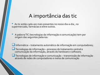 A importância das tic
•

As tic estão cada vez mais presentes no nosso dia-a-dia , no
supermercado, farmácias e entre outros.

•

A palavra TIC (tecnologias da informação e comunicação) tem por
origem das seguintes palavras:

 Informática – tratamento automático de informação em computadores;
 Tecnologias de informação – processo de tratamento central e
comunicação da informação, através do hardware e software;

 Tecnologias de informação e comunicação – transmissão de informação
através de redes de computadores e meios de comunicação

 