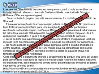 Londres - A Olimpíada de Londres, no ano que vem, será a mais sustentável da
história, segundo afirmou o diretor de Sustentabilidade da Autoridade Olímpica
Britânica (ODA, na sigla em inglês)...
 ... O carro-chefe do projeto, que está em andamento, é a revitalização do distrito de
                                                                         O
                                                                      VID
Stratford...                                                       OL
... foi a maior operação de descontaminação já feita no Reino ENV
                                                                Unido. No processo a
                                                              S
                                                           DE
terra foi levada em caminhões para uma estação de tratamento, purificada e
                                                         O
recolocada no local de origem. No Parque Olímpico, ND foram plantadas 4 mil árvores e
                                                    U
60 mil bulbos, além de 300 mil plantas aquáticas. M área total do complexo, de 2,5
                                                   A
                                               NO
quilômetros quadrados, é igual à do Hyde Park, parque central de Londres...
                                             O
                                           ÇÃ
... cerca de 60% dos suprimentos paraVA obras em Stratford chegaram ao local por
                                         as
                                      NO
                                   AI
meio de trens ou embarcações, reduzindo a emissão de poluentes por caminhões...
... Os novos espaços esportivosD Parque Olímpico, como o estádio principal e o
                                A do
                             NCI
centro aquático, utilizarãoÂcerca de 40% menos água na comparação com outros
                           T
                          R
                       PO
complexos equivalentes... A economia se deve à coleta de água da chuva nos
                     M
                  AI
telhados para utilização na limpeza.
Outro destaque é o sistema de energia e aquecimento do parque, que deve ser usado
pela comunidade local após os jogos e é movido a gás natural e biomassa. Segundo
os organizadores, esse mecanismo deverá cortar pela metade as emissões de gases
causadores do efeito estufa.
(http://www.ww.d24am.com/esportes/mais-esportes/londres-revitaliza-antiga-zona-
industrial-para-olimpiada-de-2012/17583)
 