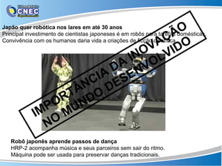O
Japão quer robótica nos lares em até 30 anos

                                 ÇÃ O
Principal investimento de cientistas japoneses é em robôs para tarefas domésticas.

                               VA ID
Convivência com os humanos daria vida a criações de ficção científica.

                              O V
                            IN OL
                           A V
                          D N
                       IA SE
                      C E
                    ÂN O D
                   T D
                  R N
               PO U
             IM M
               NO
   Robô japonês aprende passos de dança
   HRP-2 acompanha música e seus parceiros sem sair do ritmo.
   Máquina pode ser usada para preservar danças tradicionais.
 