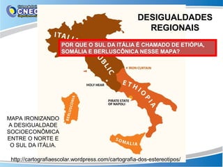 DESIGUALDADES
                                                      REGIONAIS
                     POR QUE O SUL DA ITÁLIA É CHAMADO DE ETIÓPIA,
                     SOMÁLIA E BERLUSCÔNICA NESSE MAPA?




MAPA IRONIZANDO
A DESIGUALDADE
SOCIOECONÔMICA
ENTRE O NORTE E
 O SUL DA ITÁLIA.

 http://cartografiaescolar.wordpress.com/cartografia-dos-estereotipos/
 