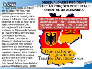DESIGUALDADES REGIONAIS
                                   ENTRE AS PORÇÕES OCIDENTAL E
"O muro ainda existe na cabeça
das pessoas. Até hoje, você           ORIENTAL DA ALEMANHA
identifica perfeitamente uma
pessoa que mora no antigo lado
oriental e outra que mora no lado      IDENTIFIQUE NO TEXTO ELEMENTOS QUE
ocidental. O modo de falar, de se      EXEMPLIQUEM     AS   DESIGUALDADES
vestir, tudo é diferente", diz.        REGIONAIS    ENTRE    AS   PORÇÕES
 Afirmação de Frank Usarski,           OCIDENTAL E ORIENTAL DA ALEMANHA.
professor de Ciências da Religião
da PUC (Pontifícia Universidade
Católica) de São Paulo.
 O professor conta que as
diferenças não ficam apenas no
aspecto cultural, mas também
econômico. Ele argumenta que
atualmente vários profissionais
(alemães orientais) ainda recebem
salários mais baixos que outros
que exercem a mesma função.
"Até mesmo no Exército".
(http://www1.folha.uol.com.br/folha/
mundo/ult94u88226.shtml - 2005)
 